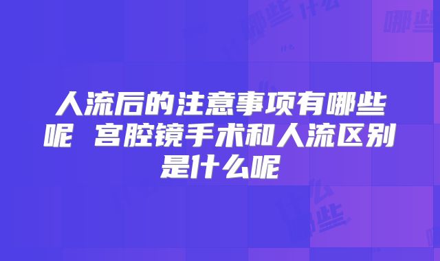 人流后的注意事项有哪些呢 宫腔镜手术和人流区别是什么呢