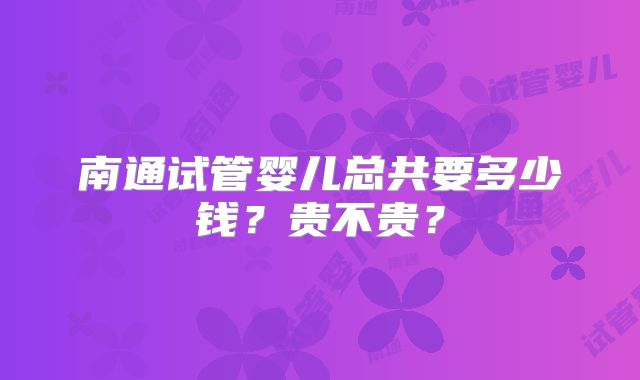 南通试管婴儿总共要多少钱?贵不贵?
