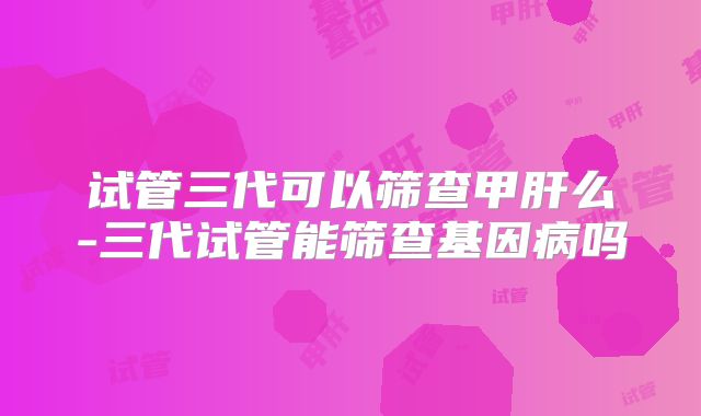 试管三代可以筛查甲肝么-三代试管能筛查基因病吗