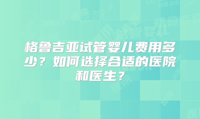 格鲁吉亚试管婴儿费用多少？如何选择合适的医院和医生？
