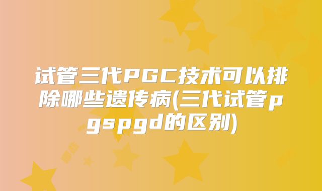试管三代PGC技术可以排除哪些遗传病(三代试管pgspgd的区别)