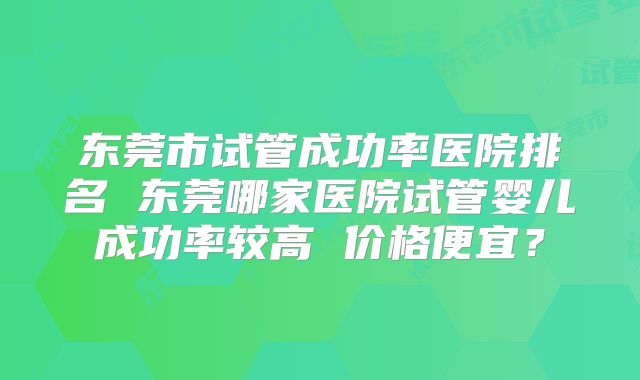 东莞市试管成功率医院排名 东莞哪家医院试管婴儿成功率较高 价格便宜?