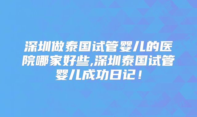 深圳做泰国试管婴儿的医院哪家好些,深圳泰国试管婴儿成功日记！
