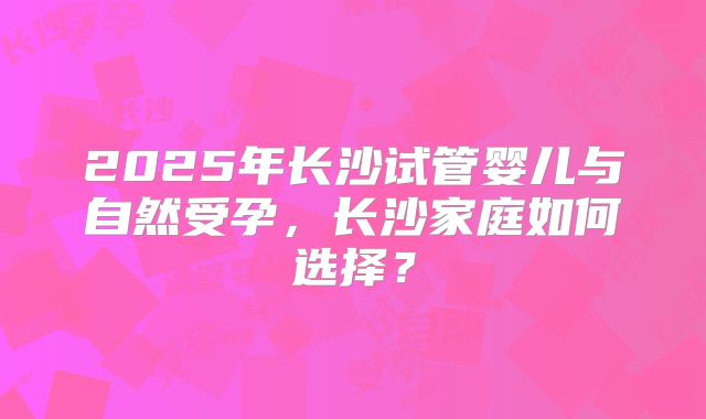 2025年长沙试管婴儿与自然受孕，长沙家庭如何选择？