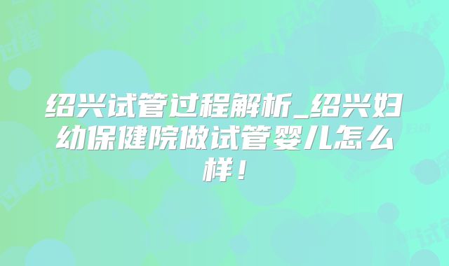 绍兴试管过程解析_绍兴妇幼保健院做试管婴儿怎么样!