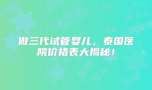 做三代试管婴儿,泰国医院价格表大揭秘!