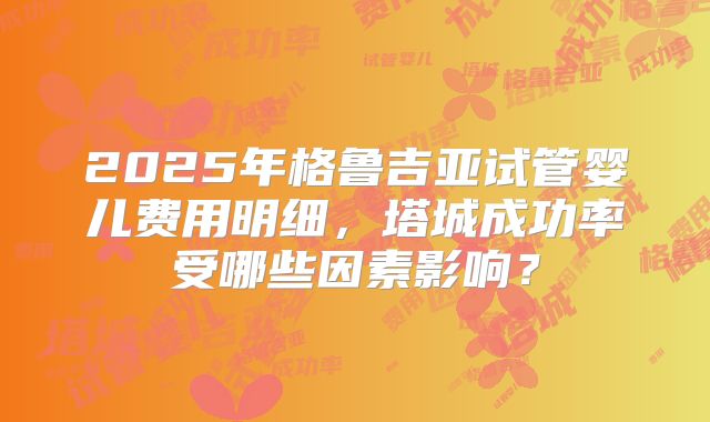 2025年格鲁吉亚试管婴儿费用明细，塔城成功率受哪些因素影响？