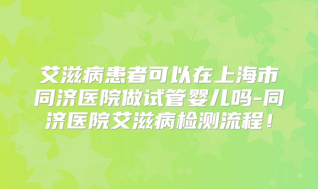 艾滋病患者可以在上海市同济医院做试管婴儿吗-同济医院艾滋病检测流程!