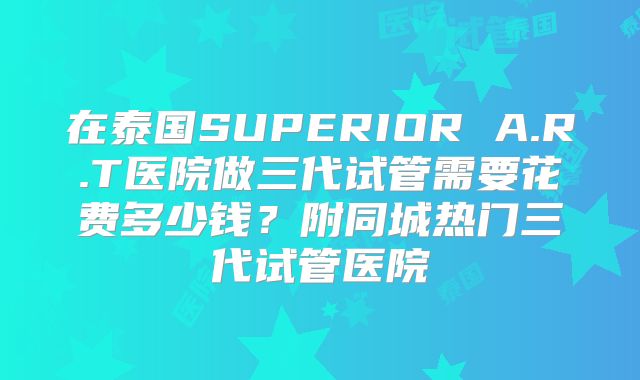 在泰国SUPERIOR A.R.T医院做三代试管需要花费多少钱？附同城热门三代试管医院