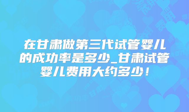 在甘肃做第三代试管婴儿的成功率是多少_甘肃试管婴儿费用大约多少！