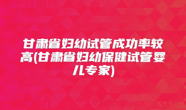 甘肃省妇幼试管成功率较高(甘肃省妇幼保健试管婴儿专家)