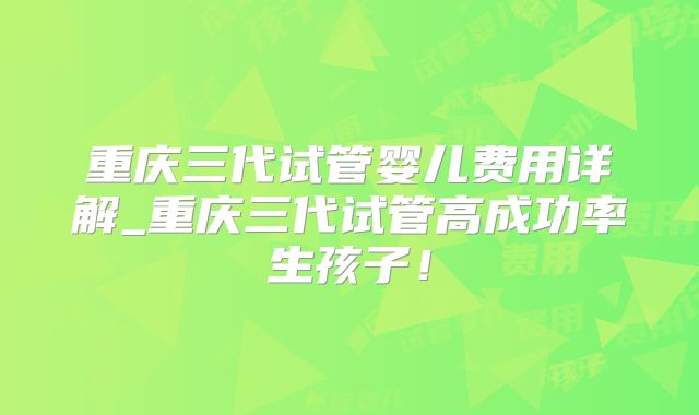 重庆三代试管婴儿费用详解_重庆三代试管高成功率生孩子！