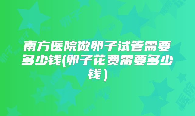 南方医院做卵子试管需要多少钱(卵子花费需要多少钱)