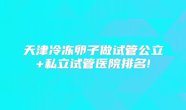 天津冷冻卵子做试管公立+私立试管医院排名!