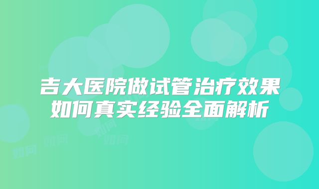 吉大医院做试管治疗效果如何真实经验全面解析