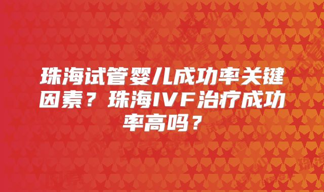 珠海试管婴儿成功率关键因素?珠海IVF治疗成功率高吗?
