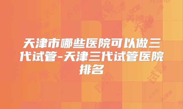 天津市哪些医院可以做三代试管-天津三代试管医院排名