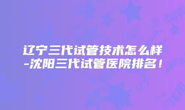 辽宁三代试管技术怎么样-沈阳三代试管医院排名！