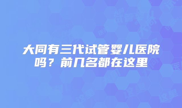 大同有三代试管婴儿医院吗？前几名都在这里