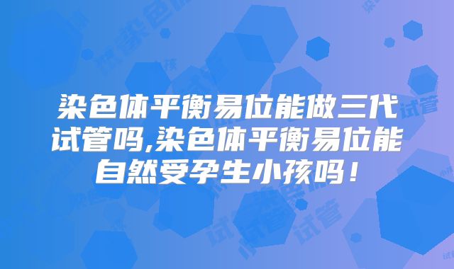 染色体平衡易位能做三代试管吗,染色体平衡易位能自然受孕生小孩吗！