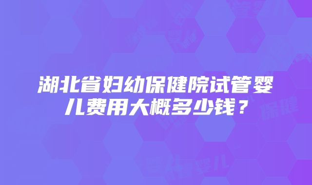 湖北省妇幼保健院试管婴儿费用大概多少钱？