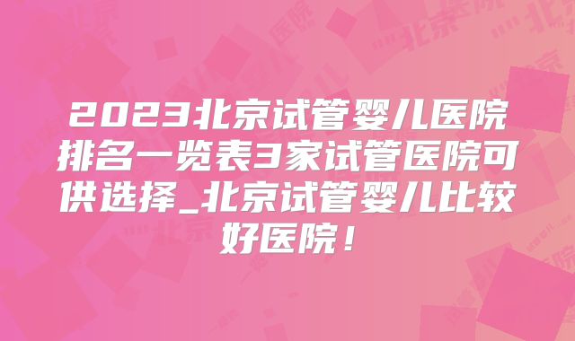 2023北京试管婴儿医院排名一览表3家试管医院可供选择_北京试管婴儿比较好医院！