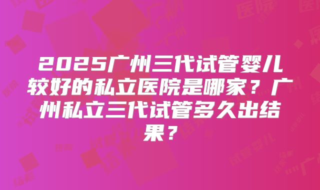 2025广州三代试管婴儿较好的私立医院是哪家？广州私立三代试管多久出结果？