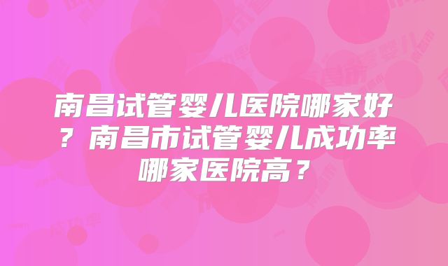 南昌试管婴儿医院哪家好？南昌市试管婴儿成功率哪家医院高？
