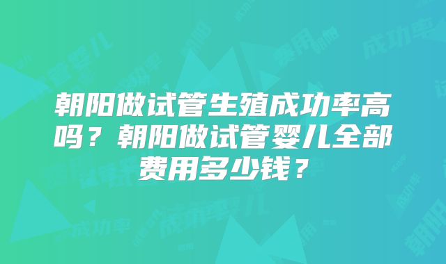 朝阳做试管生殖成功率高吗？朝阳做试管婴儿全部费用多少钱？