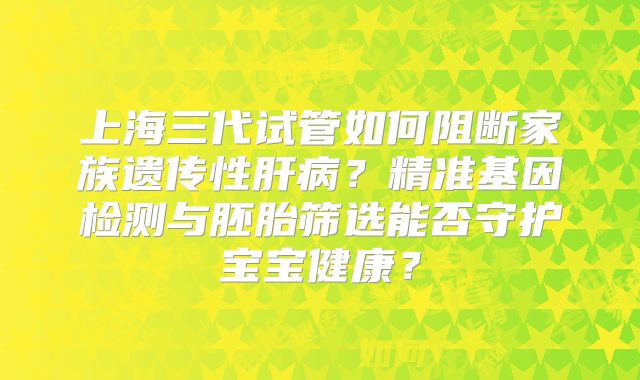 上海三代试管如何阻断家族遗传性肝病？精准基因检测与胚胎筛选能否守护宝宝健康？