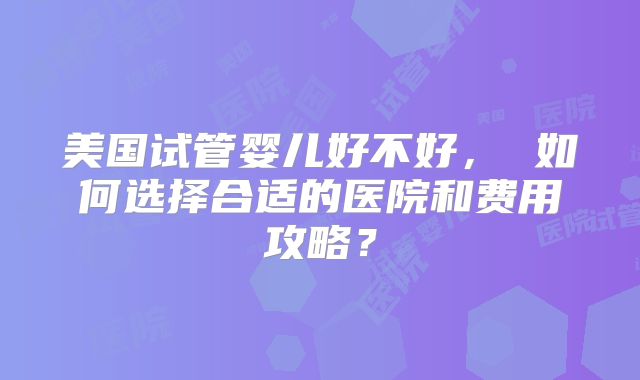 美国试管婴儿好不好， 如何选择合适的医院和费用攻略？