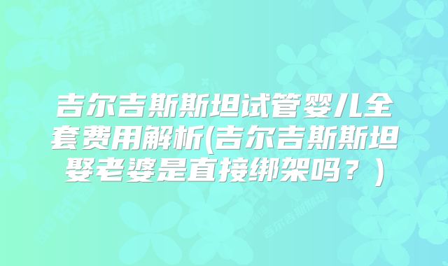 吉尔吉斯斯坦试管婴儿全套费用解析(吉尔吉斯斯坦娶老婆是直接绑架吗？)