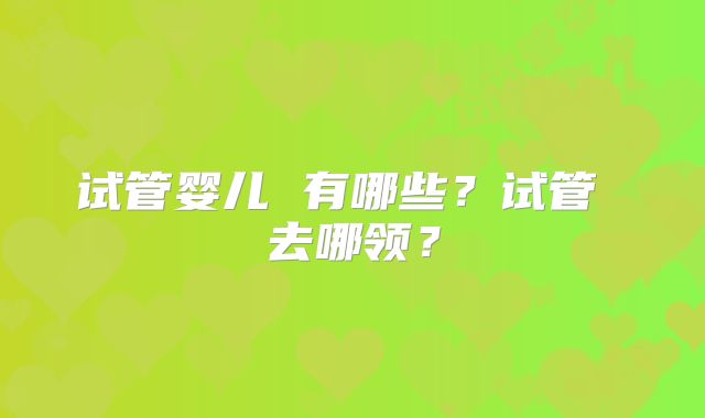 试管婴儿 有哪些？试管 去哪领？