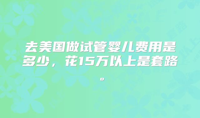 去美国做试管婴儿费用是多少,花15万以上是套路。