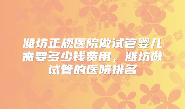 潍坊正规医院做试管婴儿需要多少钱费用，潍坊做试管的医院排名