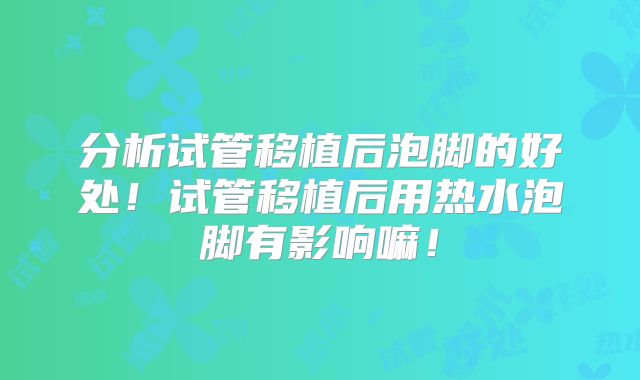 分析试管移植后泡脚的好处!试管移植后用热水泡脚有影响嘛!