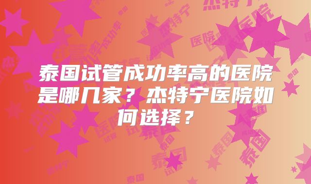 泰国试管成功率高的医院是哪几家？杰特宁医院如何选择？