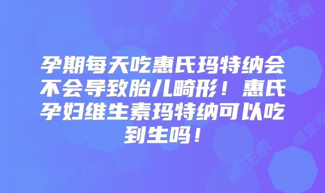 孕期每天吃惠氏玛特纳会不会导致胎儿畸形！惠氏孕妇维生素玛特纳可以吃到生吗！