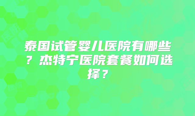 泰国试管婴儿医院有哪些？杰特宁医院套餐如何选择？