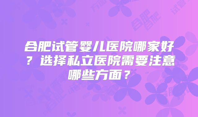 合肥试管婴儿医院哪家好?选择私立医院需要注意哪些方面?