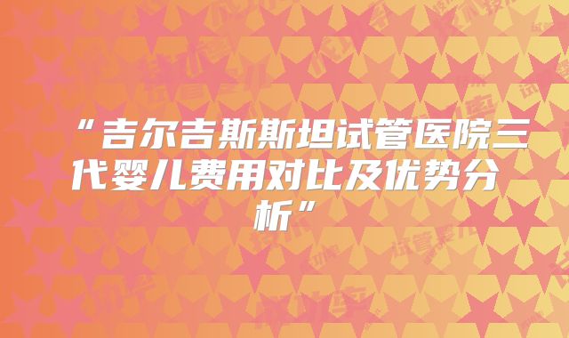 “吉尔吉斯斯坦试管医院三代婴儿费用对比及优势分析”