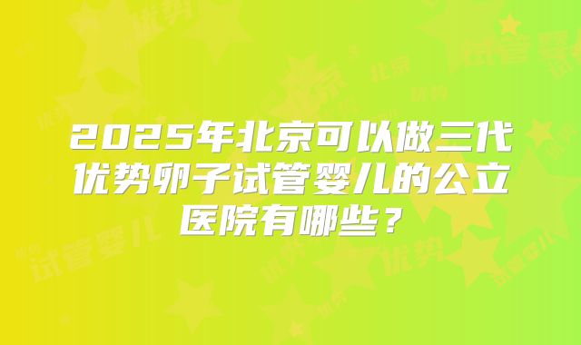 2025年北京可以做三代优势卵子试管婴儿的公立医院有哪些？