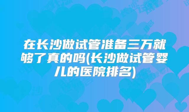 在长沙做试管准备三万就够了真的吗(长沙做试管婴儿的医院排名)