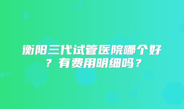 衡阳三代试管医院哪个好？有费用明细吗？