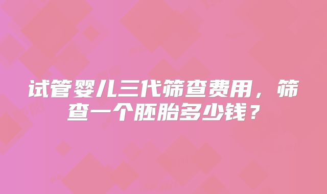 试管婴儿三代筛查费用，筛查一个胚胎多少钱？
