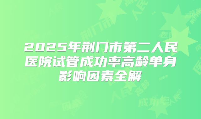 2025年荆门市第二人民医院试管成功率高龄单身影响因素全解