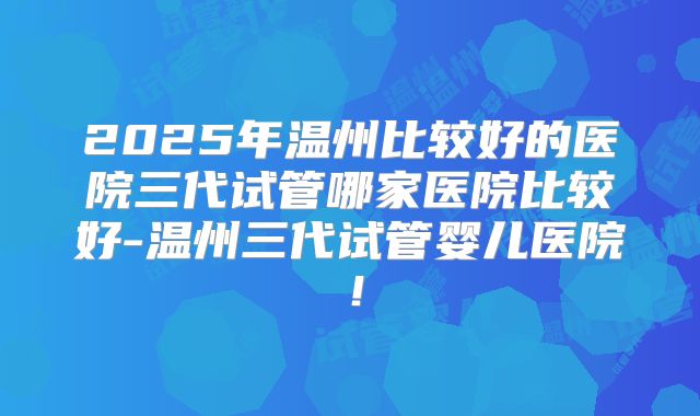 2025年温州比较好的医院三代试管哪家医院比较好-温州三代试管婴儿医院！