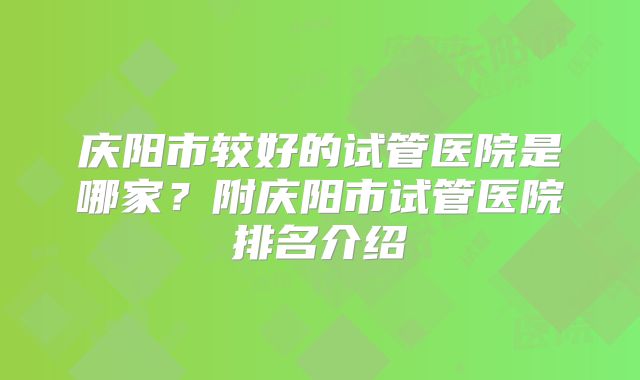 庆阳市较好的试管医院是哪家？附庆阳市试管医院排名介绍