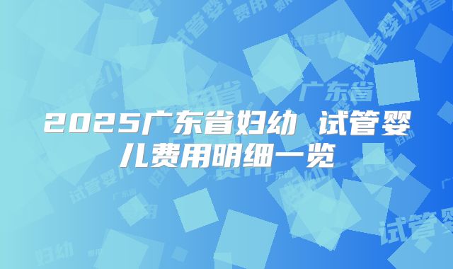 2025广东省妇幼 试管婴儿费用明细一览