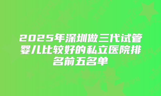 2025年深圳做三代试管婴儿比较好的私立医院排名前五名单